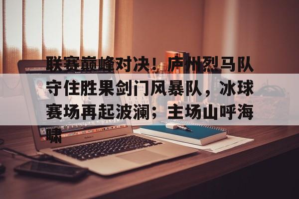 联赛巅峰对决！庐州烈马队守住胜果剑门风暴队，冰球赛场再起波澜；主场山呼海啸的简单介绍-爱游戏app