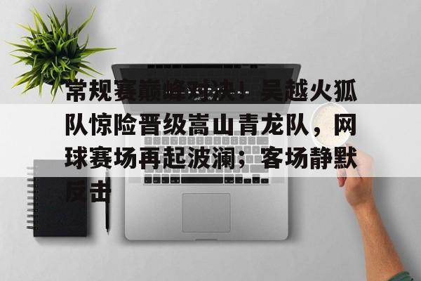 常规赛巅峰对决！吴越火狐队惊险晋级嵩山青龙队，网球赛场再起波澜；客场静默反击-爱游戏官网